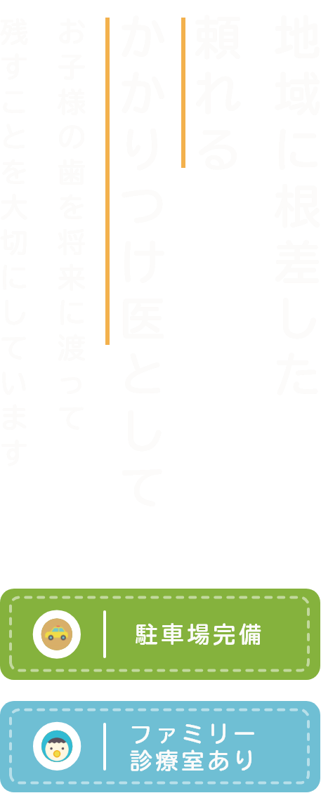 地域に根差した頼れるかかりつけ医としてお子様の歯を将来に渡って残すことを大切にしています  駐車場完備 ファミリー診察室あり